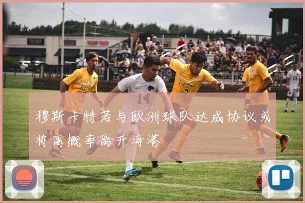 穆斯卡特若与欧洲球队达成协议或将高概率离开海港