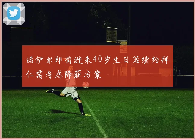 诺伊尔即将迎来40岁生日若续约拜仁需考虑降薪方案