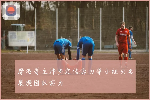 摩洛哥主帅坚定信念力争小组头名展现团队实力