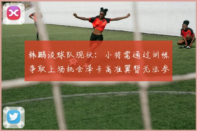 韩鹏谈球队现状：小将需通过训练争取上场机会泽卡高准翼暂无法参赛
