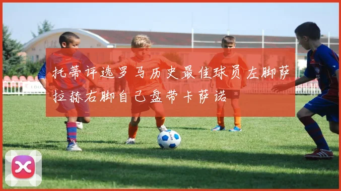 托蒂评选罗马历史最佳球员左脚萨拉赫右脚自己盘带卡萨诺