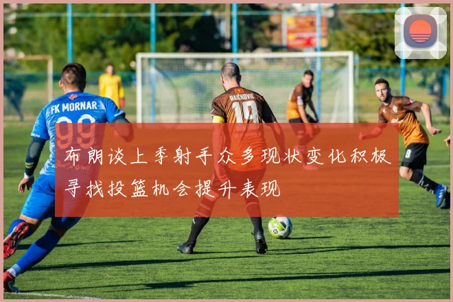 布朗谈上季射手众多现状变化积极寻找投篮机会提升表现