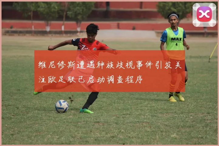 维尼修斯遭遇种族歧视事件引发关注欧足联已启动调查程序