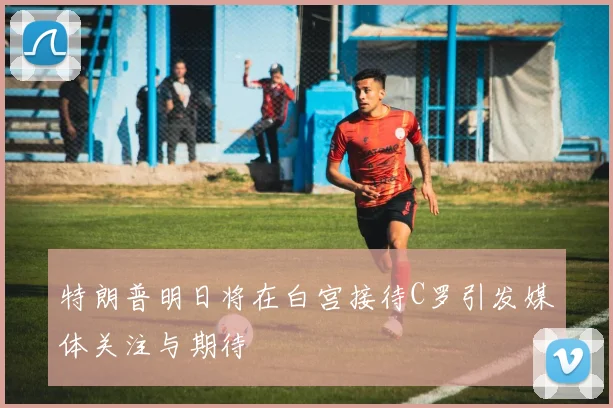 特朗普明日将在白宫接待C罗引发媒体关注与期待