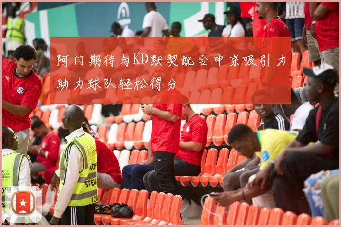 阿门期待与KD默契配合申京吸引力助力球队轻松得分