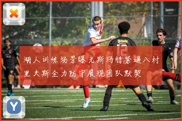 湖人训练场景曝光斯玛特紧逼八村里夫斯全力防守展现团队默契