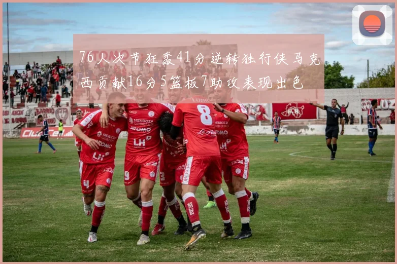 76人次节狂轰41分逆转独行侠马克西贡献16分5篮板7助攻表现出色