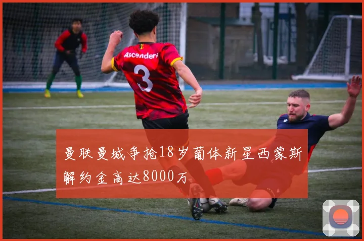 曼联曼城争抢18岁葡体新星西蒙斯解约金高达8000万