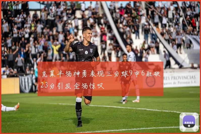 克莱半场神勇表现三分球9中6狂砍23分引发全场惊叹