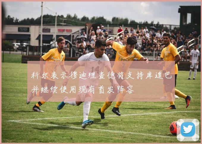 科尔表示穆迪理查德将支持库追巴并继续使用现有首发阵容