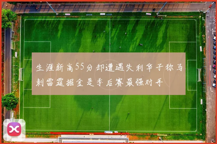 生涯新高55分却遭遇失利华子称马刺雷霆掘金是季后赛最强对手