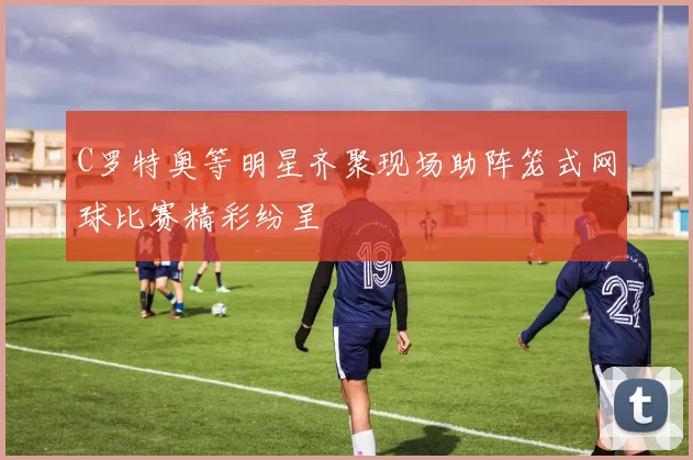 C罗特奥等明星齐聚现场助阵笼式网球比赛精彩纷呈