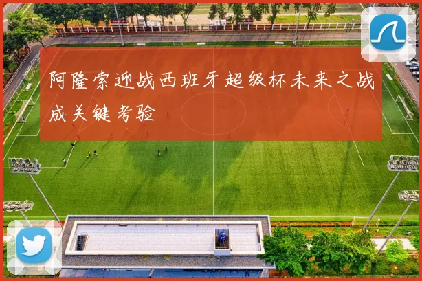 阿隆索迎战西班牙超级杯未来之战成关键考验