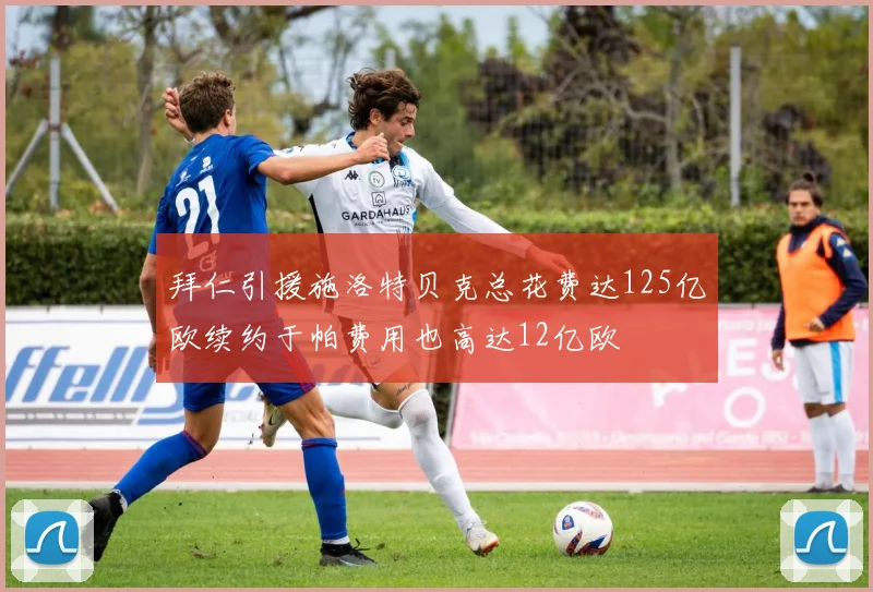 拜仁引援施洛特贝克总花费达125亿欧续约于帕费用也高达12亿欧