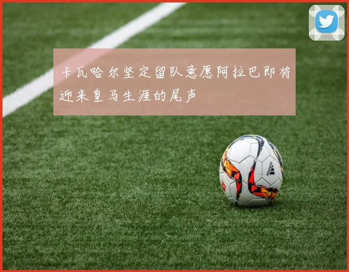 卡瓦哈尔坚定留队意愿阿拉巴即将迎来皇马生涯的尾声