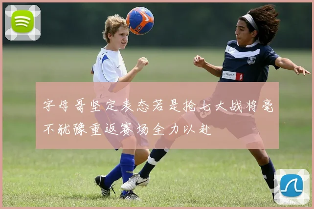 字母哥坚定表态若是抢七大战将毫不犹豫重返赛场全力以赴