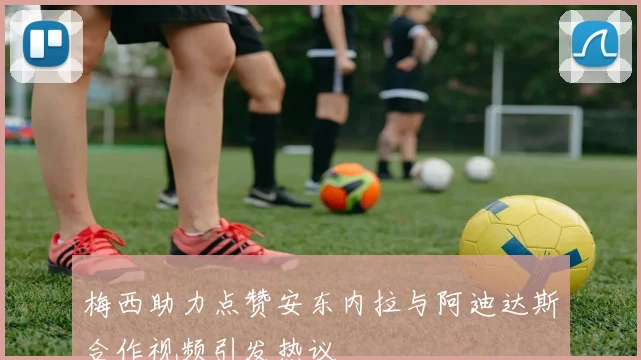 梅西助力点赞安东内拉与阿迪达斯合作视频引发热议