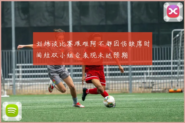 刘炜谈比赛艰难阿不都因伤缺席时间短双小组合表现未达预期