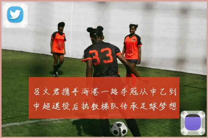 吕文君携手海港一路夺冠从中乙到中超退役后执教梯队传承足球梦想