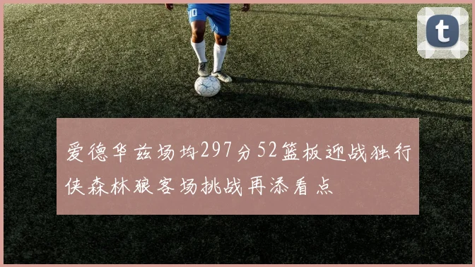 爱德华兹场均297分52篮板迎战独行侠森林狼客场挑战再添看点