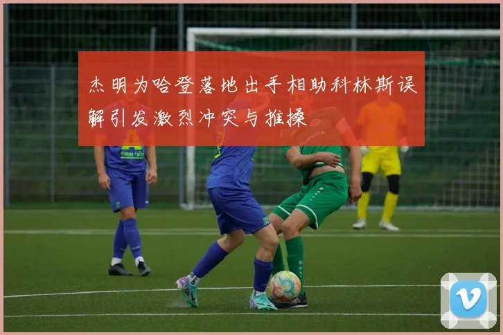 杰明为哈登落地出手相助科林斯误解引发激烈冲突与推搡