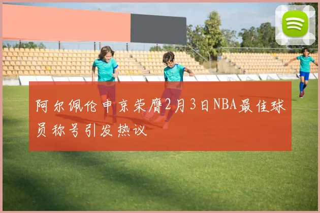 阿尔佩伦申京荣膺2月3日NBA最佳球员称号引发热议